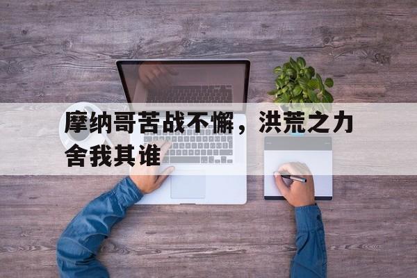 澳客登录入口-摩纳哥苦战不懈，洪荒之力舍我其谁的简单介绍